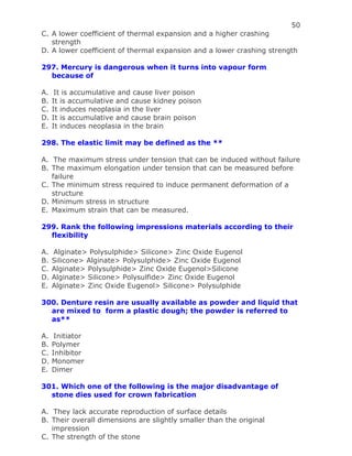 50
C. A lower coefficient of thermal expansion and a higher crashing
strength
D. A lower coefficient of thermal expansion and a lower crashing strength
297. Mercury is dangerous when it turns into vapour form
because of
A. It is accumulative and cause liver poison
B. It is accumulative and cause kidney poison
C. It induces neoplasia in the liver
D. It is accumulative and cause brain poison
E. It induces neoplasia in the brain
298. The elastic limit may be defined as the **
A. The maximum stress under tension that can be induced without failure
B. The maximum elongation under tension that can be measured before
failure
C. The minimum stress required to induce permanent deformation of a
structure
D. Minimum stress in structure
E. Maximum strain that can be measured.
299. Rank the following impressions materials according to their
flexibility
A. Alginate> Polysulphide> Silicone> Zinc Oxide Eugenol
B. Silicone> Alginate> Polysulphide> Zinc Oxide Eugenol
C. Alginate> Polysulphide> Zinc Oxide Eugenol>Silicone
D. Alginate> Silicone> Polysulfide> Zinc Oxide Eugenol
E. Alginate> Zinc Oxide Eugenol> Silicone> Polysulphide
300. Denture resin are usually available as powder and liquid that
are mixed to form a plastic dough; the powder is referred to
as**
A. Initiator
B. Polymer
C. Inhibitor
D. Monomer
E. Dimer
301. Which one of the following is the major disadvantage of
stone dies used for crown fabrication
A. They lack accurate reproduction of surface details
B. Their overall dimensions are slightly smaller than the original
impression
C. The strength of the stone
 