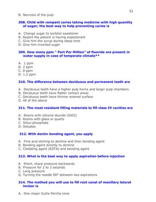 52
B. Necrosis of the pulp
308. Child with rampant caries taking medicine with high quantity
of sugar; the best way to help preventing caries is
A. Change sugar to sorbitol sweetener
B. Report the patient is having expectorant
C. Give him the syrup during sleep time
D. Give him inverted sugar
309. How many ppm “ Part Per Million” of fluoride are present in
water supply in case of temperate climate**
A. 1 ppm
B. 2 ppm
C. 8 ppm
D. 1.2 ppm
310. The difference between deciduous and permanent teeth are
A. Deciduous teeth have a higher pulp horns and larger pulp chambers
B. Deciduous teeth have flatter contact areas
C. Deciduous teeth have thinner enamel surface
D. All of the above
311. The most resistant filling materials to fill class IV cavities are
A. Resins with silicone dioxide (SiO2)
B. Resins with glass or quartz
C. Silico-phosphate
D. Silicates
312. With dentin bonding agent, you apply
A. First acid etching to dentine and then bonding agent
B. Bonding agent directly to dentine
C. Chelating agent (EDTA) and bonding agent
313. What is the best way to apply aspiration before injection
A. Short, sharp pressure backwards
B. Pressure for 2 to 3 seconds
C. Long pressure
D. Turning the needle 90° between two aspirations
314. The method you will use to fill root canal of maxillary lateral
incisor is
A. One major Gutta Percha cone
 