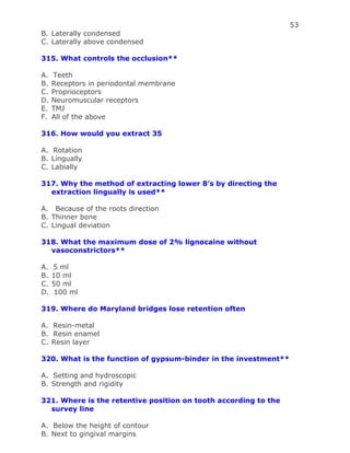 53
B. Laterally condensed
C. Laterally above condensed
315. What controls the occlusion**
A. Teeth
B. Receptors in periodontal membrane
C. Proprioceptors
D. Neuromuscular receptors
E. TMJ
F. All of the above
316. How would you extract 35
A. Rotation
B. Lingually
C. Labially
317. Why the method of extracting lower 8’s by directing the
extraction lingually is used**
A. Because of the roots direction
B. Thinner bone
C. Lingual deviation
318. What the maximum dose of 2% lignocaine without
vasoconstrictors**
A. 5 ml
B. 10 ml
C. 50 ml
D. 100 ml
319. Where do Maryland bridges lose retention often
A. Resin-metal
B. Resin enamel
C. Resin layer
320. What is the function of gypsum-binder in the investment**
A. Setting and hydroscopic
B. Strength and rigidity
321. Where is the retentive position on tooth according to the
survey line
A. Below the height of contour
B. Next to gingival margins
 