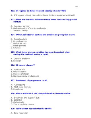 54
322. In regards to distal free end saddle; what is TRUE
A. Will require relining more often than a denture supported with teeth
323. What are the most common errors when constructing partial
denture
A. Improper survey
B. Bad positioning of the occlusal rests
C. Incorrect design
324. Which periodontal pockets are evident on periapical x rays
A. Buccal pockets
B. Lingual pockets
C. Mesial pockets
D. Distal pockets
E. Sinuous
325. What factor do you consider the most important when
storing the occlusal part of a tooth
A. Occlusal anatomy
B. Function
326. All dental plaque**
A. Produce acid
B. Produce caries
C. Produce chelation
D. Not necessarily produce acid
327. Treatment of gangrenous tooth
A. Pulp capping
B. Root canal therapy
C. Pulpotomy
328. Which material is not compatible with composite resin
A. Zinc Oxide and eugenol ZOE
B. Ca(OH)2
C. Carboxylate
D. Zinc phosphate cement
329. Tooth under occlusal trauma shows
A. Bone resorption
 