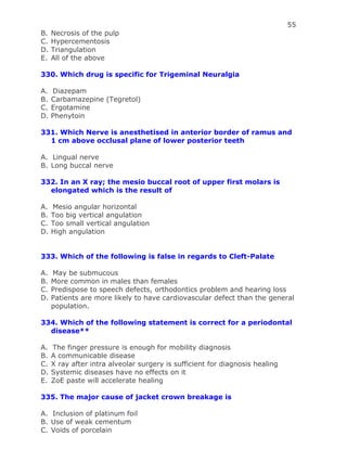 55
B. Necrosis of the pulp
C. Hypercementosis
D. Triangulation
E. All of the above
330. Which drug is specific for Trigeminal Neuralgia
A. Diazepam
B. Carbamazepine (Tegretol)
C. Ergotamine
D. Phenytoin
331. Which Nerve is anesthetised in anterior border of ramus and
1 cm above occlusal plane of lower posterior teeth
A. Lingual nerve
B. Long buccal nerve
332. In an X ray; the mesio buccal root of upper first molars is
elongated which is the result of
A. Mesio angular horizontal
B. Too big vertical angulation
C. Too small vertical angulation
D. High angulation
333. Which of the following is false in regards to Cleft-Palate
A. May be submucous
B. More common in males than females
C. Predispose to speech defects, orthodontics problem and hearing loss
D. Patients are more likely to have cardiovascular defect than the general
population.
334. Which of the following statement is correct for a periodontal
disease**
A. The finger pressure is enough for mobility diagnosis
B. A communicable disease
C. X ray after intra alveolar surgery is sufficient for diagnosis healing
D. Systemic diseases have no effects on it
E. ZoE paste will accelerate healing
335. The major cause of jacket crown breakage is
A. Inclusion of platinum foil
B. Use of weak cementum
C. Voids of porcelain
 