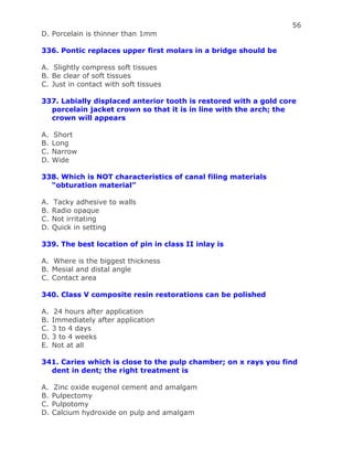 56
D. Porcelain is thinner than 1mm
336. Pontic replaces upper first molars in a bridge should be
A. Slightly compress soft tissues
B. Be clear of soft tissues
C. Just in contact with soft tissues
337. Labially displaced anterior tooth is restored with a gold core
porcelain jacket crown so that it is in line with the arch; the
crown will appears
A. Short
B. Long
C. Narrow
D. Wide
338. Which is NOT characteristics of canal filing materials
“obturation material”
A. Tacky adhesive to walls
B. Radio opaque
C. Not irritating
D. Quick in setting
339. The best location of pin in class II inlay is
A. Where is the biggest thickness
B. Mesial and distal angle
C. Contact area
340. Class V composite resin restorations can be polished
A. 24 hours after application
B. Immediately after application
C. 3 to 4 days
D. 3 to 4 weeks
E. Not at all
341. Caries which is close to the pulp chamber; on x rays you find
dent in dent; the right treatment is
A. Zinc oxide eugenol cement and amalgam
B. Pulpectomy
C. Pulpotomy
D. Calcium hydroxide on pulp and amalgam
 