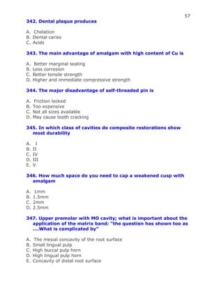 57
342. Dental plaque produces
A. Chelation
B. Dental caries
C. Acids
343. The main advantage of amalgam with high content of Cu is
A. Better marginal sealing
B. Less corrosion
C. Better tensile strength
D. Higher and immediate compressive strength
344. The major disadvantage of self-threaded pin is
A. Friction locked
B. Too expensive
C. Not all sizes available
D. May cause tooth cracking
345. In which class of cavities do composite restorations show
most durability
A. I
B. II
C. IV
D. III
E. V
346. How much space do you need to cap a weakened cusp with
amalgam
A. 1mm
B. 1.5mm
C. 2mm
D. 2.5mm
347. Upper premolar with MO cavity; what is important about the
application of the matrix band: “the question has shown too as
….What is complicated by”
A. The mesial concavity of the root surface
B. Small lingual pulp
C. High buccal pulp horn
D. High lingual pulp horn
E. Concavity of distal root surface
 