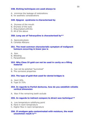 58
348. Etching techniques are used always to
A. minimise the leakage of restorations
B. for aesthetic considerations
349. Sjogren syndrome is characterised by
A. Dryness of the mouth
B. Dryness of the eyes
C. Rheumatoid arthritis
D. All of the above
350. Long use of Tetracycline is characterised by**
A. Agranulocytosis
B. Candida Albicans
351. The most common characteristic symptom of malignant
tumours occurring in lower jaw is
A. Pain
B. Bleeding
C. Paraesthesia
352. Why Class IV gold can not be used in cavity as a filling
material
A. Can not be polished “burnished”
B. The corrosive properties
353. The type of gold that used for dental bridges is
A. Hard 18%
B. Type IV 75%
354. In regards to Partial dentures, how do you establish reliable
vertical dimension
A. Wax if the remaining teeth occlude
355. In regards to indirect compare to direct wax technique**
A. Low temperature solidifying point
B. Hard in room temperature
C. Higher flow in room temperature
356. If amalgam gets contaminated with moisture, the most
uncommon result is**
 