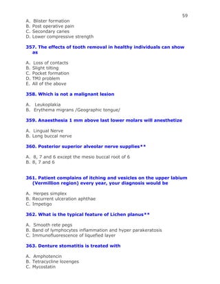 59
A. Blister formation
B. Post operative pain
C. Secondary caries
D. Lower compressive strength
357. The effects of tooth removal in healthy individuals can show
as
A. Loss of contacts
B. Slight tilting
C. Pocket formation
D. TMJ problem
E. All of the above
358. Which is not a malignant lesion
A. Leukoplakia
B. Erythema migrans /Geographic tongue/
359. Anaesthesia 1 mm above last lower molars will anesthetize
A. Lingual Nerve
B. Long buccal nerve
360. Posterior superior alveolar nerve supplies**
A. 8, 7 and 6 except the mesio buccal root of 6
B. 8, 7 and 6
361. Patient complains of itching and vesicles on the upper labium
(Vermillion region) every year, your diagnosis would be
A. Herpes simplex
B. Recurrent ulceration aphthae
C. Impetigo
362. What is the typical feature of Lichen planus**
A. Smooth rete pegs
B. Band of lymphocytes inflammation and hyper parakeratosis
C. Immunofluorescence of liquefied layer
363. Denture stomatitis is treated with
A. Amphotencin
B. Tetracycline lozenges
C. Mycostatin
 