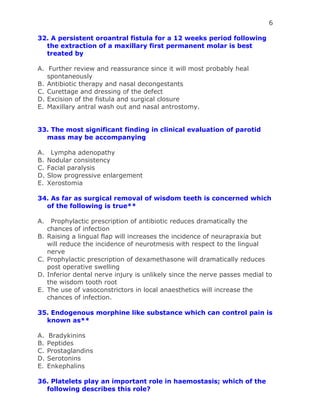 6
32. A persistent oroantral fistula for a 12 weeks period following
the extraction of a maxillary first permanent molar is best
treated by
A. Further review and reassurance since it will most probably heal
spontaneously
B. Antibiotic therapy and nasal decongestants
C. Curettage and dressing of the defect
D. Excision of the fistula and surgical closure
E. Maxillary antral wash out and nasal antrostomy.
33. The most significant finding in clinical evaluation of parotid
mass may be accompanying
A. Lympha adenopathy
B. Nodular consistency
C. Facial paralysis
D. Slow progressive enlargement
E. Xerostomia
34. As far as surgical removal of wisdom teeth is concerned which
of the following is true**
A. Prophylactic prescription of antibiotic reduces dramatically the
chances of infection
B. Raising a lingual flap will increases the incidence of neurapraxia but
will reduce the incidence of neurotmesis with respect to the lingual
nerve
C. Prophylactic prescription of dexamethasone will dramatically reduces
post operative swelling
D. Inferior dental nerve injury is unlikely since the nerve passes medial to
the wisdom tooth root
E. The use of vasoconstrictors in local anaesthetics will increase the
chances of infection.
35. Endogenous morphine like substance which can control pain is
known as**
A. Bradykinins
B. Peptides
C. Prostaglandins
D. Serotonins
E. Enkephalins
36. Platelets play an important role in haemostasis; which of the
following describes this role?
 