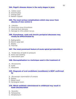 60
364. Paget’s disease shows in the early stages in jaws
A. Cotton wool
B. Ground glass
C. Orange peel
D. Beaten copped
365. The most serious complications which may occur from
abscess of max canine is
A. Cellulitis
B. Cavernous sinus thrombosis
C. Lacrimal duct stenosis
D. Damage to infra orbital nerves
366. Granulomas, cysts and chronic periapical abscesses may
mostly be differentiated by
A. Radiographs
B. Electric pulp test
C. Biopsy
D. Thermal
367. The most prominent feature of acute apical periodontitis is
A. Tenderness of tooth to pressure
B. Extra oral swelling
C. Intermittent pain
368. Marsupialisation is a technique used in the treatment of
A. Pericoronitis
B. Cysts
C. Abscesses
369. Diagnosis of oral candidiasis (candidosis) is BEST confirmed
by
A. Microscopic examination of smears
B. Biopsy
C. Blood count
D. Serological exam
370. Which antibiotic administered in childhood may result in
tooth discolouration
A. Penicillin
B. Tetracycline
C. Streptomycin
 