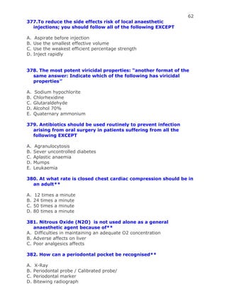 62
377.To reduce the side effects risk of local anaesthetic
injections; you should follow all of the following EXCEPT
A. Aspirate before injection
B. Use the smallest effective volume
C. Use the weakest efficient percentage strength
D. Inject rapidly
378. The most potent viricidal properties: “another format of the
same answer: Indicate which of the following has viricidal
properties”
A. Sodium hypochlorite
B. Chlorhexidine
C. Glutaraldehyde
D. Alcohol 70%
E. Quaternary ammonium
379. Antibiotics should be used routinely to prevent infection
arising from oral surgery in patients suffering from all the
following EXCEPT
A. Agranulocytosis
B. Sever uncontrolled diabetes
C. Aplastic anaemia
D. Mumps
E. Leukaemia
380. At what rate is closed chest cardiac compression should be in
an adult**
A. 12 times a minute
B. 24 times a minute
C. 50 times a minute
D. 80 times a minute
381. Nitrous Oxide (N2O) is not used alone as a general
anaesthetic agent because of**
A. Difficulties in maintaining an adequate O2 concentration
B. Adverse affects on liver
C. Poor analgesics affects
382. How can a periodontal pocket be recognised**
A. X-Ray
B. Periodontal probe / Calibrated probe/
C. Periodontal marker
D. Bitewing radiograph
 