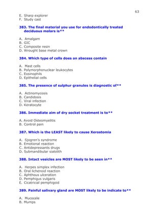 63
E. Sharp explorer
F. Study cast
383. The final material you use for endodontically treated
deciduous molars is**
A. Amalgam
B. GIC
C. Composite resin
D. Wrought base metal crown
384. Which type of cells does an abscess contain
A. Mast cells
B. Polymorphonuclear leukocytes
C. Eosinophils
D. Epithelial cells
385. The presence of sulphur granules is diagnostic of**
A. Actinomycosis
B. Candidosis
C. Viral infection
D. Keratocyte
386. Immediate aim of dry socket treatment is to**
A. Avoid Osteomyelitis
B. Control pain
387. Which is the LEAST likely to cause Xerostomia
A. Sjogren’s syndrome
B. Emotional reaction
C. Antidepressants drugs
D. Submandibular sialolith
388. Intact vesicles are MOST likely to be seen in**
A. Herpes simplex infection
B. Oral lichenoid reaction
C. Aphthous ulceration
D. Pemphigus vulgaris
E. Cicatricial pemphigoid
389. Painful salivary gland are MOST likely to be indicate to**
A. Mucocele
B. Mumps
 