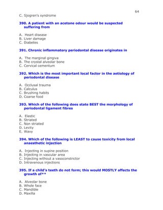 64
C. Sjogren’s syndrome
390. A patient with an acetone odour would be suspected
suffering from
A. Heart disease
B. Liver damage
C. Diabetes
391. Chronic inflammatory periodontal disease originates in
A. The marginal gingiva
B. The crystal alveolar bone
C. Cervical cementum
392. Which is the most important local factor in the aetiology of
periodontal disease
A. Occlusal trauma
B. Calculus
C. Brushing habits
D. Coarse food
393. Which of the following does state BEST the morphology of
periodontal ligament fibres
A. Elastic
B. Striated
C. Non striated
D. Levity
E. Wavy
394. Which of the following is LEAST to cause toxicity from local
anaesthetic injection
A. Injecting in supine position
B. Injecting in vascular area
C. Injecting without a vasoconstrictor
D. Intravenous injections
395. If a child’s teeth do not form; this would MOSTLY affects the
growth of**
A. Alveolar bone
B. Whole face
C. Mandible
D. Maxilla
 