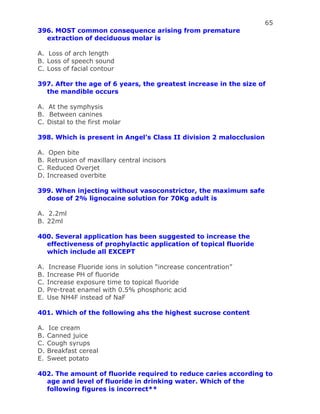 65
396. MOST common consequence arising from premature
extraction of deciduous molar is
A. Loss of arch length
B. Loss of speech sound
C. Loss of facial contour
397. After the age of 6 years, the greatest increase in the size of
the mandible occurs
A. At the symphysis
B. Between canines
C. Distal to the first molar
398. Which is present in Angel’s Class II division 2 malocclusion
A. Open bite
B. Retrusion of maxillary central incisors
C. Reduced Overjet
D. Increased overbite
399. When injecting without vasoconstrictor, the maximum safe
dose of 2% lignocaine solution for 70Kg adult is
A. 2.2ml
B. 22ml
400. Several application has been suggested to increase the
effectiveness of prophylactic application of topical fluoride
which include all EXCEPT
A. Increase Fluoride ions in solution “increase concentration”
B. Increase PH of fluoride
C. Increase exposure time to topical fluoride
D. Pre-treat enamel with 0.5% phosphoric acid
E. Use NH4F instead of NaF
401. Which of the following ahs the highest sucrose content
A. Ice cream
B. Canned juice
C. Cough syrups
D. Breakfast cereal
E. Sweet potato
402. The amount of fluoride required to reduce caries according to
age and level of fluoride in drinking water. Which of the
following figures is incorrect**
 