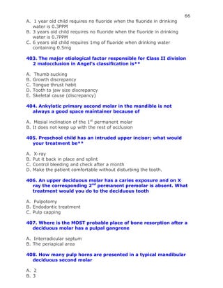 66
A. 1 year old child requires no fluoride when the fluoride in drinking
water is 0.3PPM
B. 3 years old child requires no fluoride when the fluoride in drinking
water is 0.7PPM
C. 6 years old child requires 1mg of fluoride when drinking water
containing 0.5mg
403. The major etiological factor responsible for Class II division
2 malocclusion in Angel’s classification is**
A. Thumb sucking
B. Growth discrepancy
C. Tongue thrust habit
D. Tooth to jaw size discrepancy
E. Skeletal cause (discrepancy)
404. Ankylotic primary second molar in the mandible is not
always a good space maintainer because of
A. Mesial inclination of the 1st
permanent molar
B. It does not keep up with the rest of occlusion
405. Preschool child has an intruded upper incisor; what would
your treatment be**
A. X-ray
B. Put it back in place and splint
C. Control bleeding and check after a month
D. Make the patient comfortable without disturbing the tooth.
406. An upper deciduous molar has a caries exposure and on X
ray the corresponding 2nd
permanent premolar is absent. What
treatment would you do to the deciduous tooth
A. Pulpotomy
B. Endodontic treatment
C. Pulp capping
407. Where is the MOST probable place of bone resorption after a
deciduous molar has a pulpal gangrene
A. Interradicular septum
B. The periapical area
408. How many pulp horns are presented in a typical mandibular
deciduous second molar
A. 2
B. 3
 