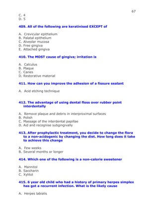 67
C. 4
D. 5
409. All of the following are keratinised EXCEPT of
A. Crevicular epithelium
B. Palatal epithelium
C. Alveolar mucosa
D. Free gingiva
E. Attached gingiva
410. The MOST cause of gingiva; irritation is
A. Calculus
B. Plaque
C. Caries
D. Restorative material
411. How can you improve the adhesion of a fissure sealant
A. Acid etching technique
412. The advantage of using dental floss over rubber point
interdentally
A. Remove plaque and debris in interproximal surfaces
B. Polish
C. Massage of the interdental papillae
D. Aid and recognise subgingivally
413. After prophylactic treatment, you decide to change the flora
to a non-acidogenic by changing the diet. How long does it take
to achieve this change
A. Few weeks
B. Several months or longer
414. Which one of the following is a non-calorie sweetener
A. Mannitol
B. Saccharin
C. Xylitol
415. 6 year old child who had a history of primary herpes simplex
has got a recurrent infection. What is the likely cause
A. Herpes labialis
 