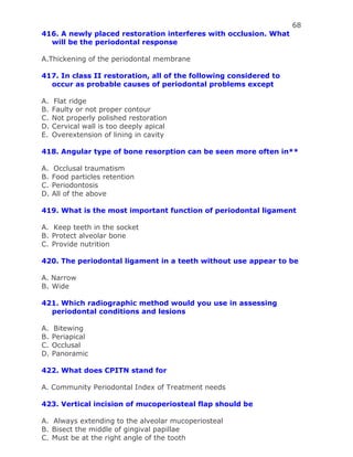 68
416. A newly placed restoration interferes with occlusion. What
will be the periodontal response
A.Thickening of the periodontal membrane
417. In class II restoration, all of the following considered to
occur as probable causes of periodontal problems except
A. Flat ridge
B. Faulty or not proper contour
C. Not properly polished restoration
D. Cervical wall is too deeply apical
E. Overextension of lining in cavity
418. Angular type of bone resorption can be seen more often in**
A. Occlusal traumatism
B. Food particles retention
C. Periodontosis
D. All of the above
419. What is the most important function of periodontal ligament
A. Keep teeth in the socket
B. Protect alveolar bone
C. Provide nutrition
420. The periodontal ligament in a teeth without use appear to be
A. Narrow
B. Wide
421. Which radiographic method would you use in assessing
periodontal conditions and lesions
A. Bitewing
B. Periapical
C. Occlusal
D. Panoramic
422. What does CPITN stand for
A. Community Periodontal Index of Treatment needs
423. Vertical incision of mucoperiosteal flap should be
A. Always extending to the alveolar mucoperiosteal
B. Bisect the middle of gingival papillae
C. Must be at the right angle of the tooth
 