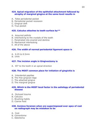 69
424. Apical migration of the epithelial attachment followed by
atrophy of marginal gingiva at the same level results in
A. False periodontal pocket
B. Periodontal pocket recession
C. Gingival cleft
D. True pocket
425. Calculus attaches to teeth surface by**
A. Acquired pellicle
B. Interlocking to the crystals of the tooth
C. Penetrated into enamel and dentine
D. Mechanical interlocking
E. All of the above
426. The width of normal periodontal ligament space is
A. 0.25 to 0.5mm
B. 1mm
427. The incision angle in Gingivectomy is
A. 45° to the tooth in an apical direction
428. The MOST common place for initiation of gingivitis is
A. Interdental papillae
B. The free gingival ridge
C. The attached gingiva
D. The marginal gingiva
429. Which is the MOST local factor in the aetiology of periodontal
disease
A. Occlusal trauma
B. Calculus
C. Brushing habits
D. Coarse food
430. Incisive foramen when are superimposed over apex of root
on radiograph may be mistaken to be
A. Cyst
B. Cementoma
C. Odontoma
 