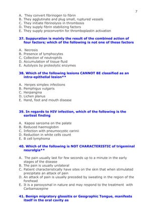 7
A. They convert fibrinogen to fibrin
B. They agglutinate and plug small, ruptured vessels
C. They initiate fibrinolysis in thrombosis
D. They supply fibrin stabilizing factors
E. They supply proconvertin for thromboplastin activation
37. Suppuration is mainly the result of the combined action of
four factors; which of the following is not one of these factors
A. Necrosis
B. Presence of lymphocytes
C. Collection of neutrophils
D. Accumulation of tissue fluid
E. Autolysis by proteolytic enzymes
38. Which of the following lesions CANNOT BE classified as an
intra-epithelial lesion**
A. Herpes simplex infections
B. Pemphigus vulgaris
C. Herpangina
D. Lichen planus
E. Hand, foot and mouth disease
39. In regards to HIV infection, which of the following is the
earliest finding
A. Kaposi sarcoma on the palate
B. Reduced haemoglobin
C. Infection with pneumocystic carinii
D. Reduction in white cells count
E. B cell lymphoma
40. Which of the following is NOT CHARACTERISTIC of trigeminal
neuralgia**
A. The pain usually last for few seconds up to a minute in the early
stages of the disease
B. The pain is usually unilateral
C. Patient characteristically have sites on the skin that when stimulated
precipitate an attack of pain
D. An attack of pain is usually preceded by sweating in the region of the
forehead
E. It is a paroxysmal in nature and may respond to the treatment with
Carbamazepine
41. Benign migratory glossitis or Geographic Tongue, manifests
itself in the oral cavity as
 