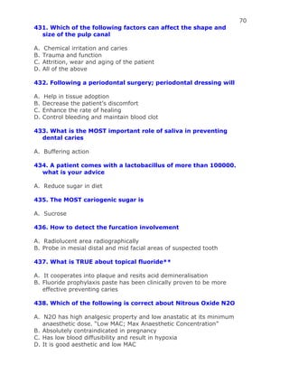 70
431. Which of the following factors can affect the shape and
size of the pulp canal
A. Chemical irritation and caries
B. Trauma and function
C. Attrition, wear and aging of the patient
D. All of the above
432. Following a periodontal surgery; periodontal dressing will
A. Help in tissue adoption
B. Decrease the patient’s discomfort
C. Enhance the rate of healing
D. Control bleeding and maintain blood clot
433. What is the MOST important role of saliva in preventing
dental caries
A. Buffering action
434. A patient comes with a lactobacillus of more than 100000.
what is your advice
A. Reduce sugar in diet
435. The MOST cariogenic sugar is
A. Sucrose
436. How to detect the furcation involvement
A. Radiolucent area radiographically
B. Probe in mesial distal and mid facial areas of suspected tooth
437. What is TRUE about topical fluoride**
A. It cooperates into plaque and resits acid demineralisation
B. Fluoride prophylaxis paste has been clinically proven to be more
effective preventing caries
438. Which of the following is correct about Nitrous Oxide N2O
A. N2O has high analgesic property and low anastatic at its minimum
anaesthetic dose. “Low MAC; Max Anaesthetic Concentration”
B. Absolutely contraindicated in pregnancy
C. Has low blood diffusibility and result in hypoxia
D. It is good aesthetic and low MAC
 