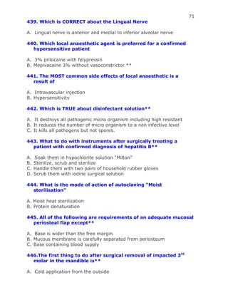 71
439. Which is CORRECT about the Lingual Nerve
A. Lingual nerve is anterior and medial to inferior alveolar nerve
440. Which local anaesthetic agent is preferred for a confirmed
hypersensitive patient
A. 3% prilocaine with felypressin
B. Mepivacaine 3% without vasoconstrictor **
441. The MOST common side effects of local anaesthetic is a
result of
A. Intravascular injection
B. Hypersensitivity
442. Which is TRUE about disinfectant solution**
A. It destroys all pathogenic micro organism including high resistant
B. It reduces the number of micro organism to a non infective level
C. It kills all pathogens but not spores.
443. What to do with instruments after surgically treating a
patient with confirmed diagnosis of hepatitis B**
A. Soak them in hypochlorite solution “Milton”
B. Sterilize, scrub and sterilize
C. Handle them with two pairs of household rubber gloves
D. Scrub them with iodine surgical solution
444. What is the mode of action of autoclaving “Moist
sterilisation”
A. Moist heat sterilization
B. Protein denaturation
445. All of the following are requirements of an adequate mucosal
periosteal flap except**
A. Base is wider than the free margin
B. Mucous membrane is carefully separated from periosteum
C. Base containing blood supply
446.The first thing to do after surgical removal of impacted 3rd
molar in the mandible is**
A. Cold application from the outside
 