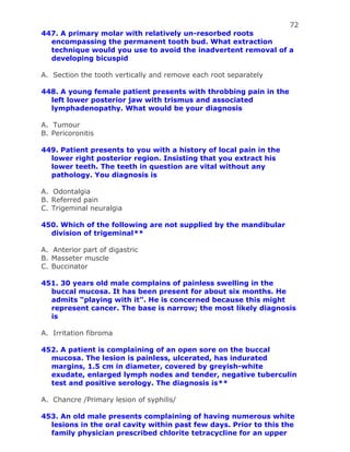 72
447. A primary molar with relatively un-resorbed roots
encompassing the permanent tooth bud. What extraction
technique would you use to avoid the inadvertent removal of a
developing bicuspid
A. Section the tooth vertically and remove each root separately
448. A young female patient presents with throbbing pain in the
left lower posterior jaw with trismus and associated
lymphadenopathy. What would be your diagnosis
A. Tumour
B. Pericoronitis
449. Patient presents to you with a history of local pain in the
lower right posterior region. Insisting that you extract his
lower teeth. The teeth in question are vital without any
pathology. You diagnosis is
A. Odontalgia
B. Referred pain
C. Trigeminal neuralgia
450. Which of the following are not supplied by the mandibular
division of trigeminal**
A. Anterior part of digastric
B. Masseter muscle
C. Buccinator
451. 30 years old male complains of painless swelling in the
buccal mucosa. It has been present for about six months. He
admits “playing with it”. He is concerned because this might
represent cancer. The base is narrow; the most likely diagnosis
is
A. Irritation fibroma
452. A patient is complaining of an open sore on the buccal
mucosa. The lesion is painless, ulcerated, has indurated
margins, 1.5 cm in diameter, covered by greyish-white
exudate, enlarged lymph nodes and tender, negative tuberculin
test and positive serology. The diagnosis is**
A. Chancre /Primary lesion of syphilis/
453. An old male presents complaining of having numerous white
lesions in the oral cavity within past few days. Prior to this the
family physician prescribed chlorite tetracycline for an upper
 