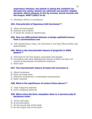 73
respiratory infection, the patient is taking this antibiotic for
the past two weeks; lesions are relatively non-painful, slightly
elevated, adhere plaques on the lip mucosa, buccal mucosa and
the tongue. MOST LIKELY to be
A. Moniliasis /Which is candidiasis/
454. Characteristic of Squamous Cell Carcinoma**
A. White skinned people
B. Alcoholic and smokers
C. It reacts far simply to radiotherapy
455. How can differentiate between a benign epithelial tumour
from a carcinomatous one
A. Soft papillomatous mass, not indurated or not fixed /Move freely/ and
pedunculated.
456. What is the characteristic feature of gingivitis in AIDS
patient**
A. Red band on the free gingiva associated with platelet.
B. Correlating with other pathogenesis lesions of AIDS and does not
resolve to periodontal conventional treatment.
C. Sever pain
457. The characteristic feature of basal cell carcinoma is
A. Blood metastasis
B. Does not erode bone
C. Intensive involvement / inveterately characteristic/
D. Radio resistant
458. What is the significance of erosive lichen planus**
A. High malignant potential
B. Some malignant potential
459. Where does the bone resorption show in a necrosis pulp of
deciduous molar
A. At the root apex
B. At the bifurcation
C. On the buccal side of the tooth
D. On the lingual side of the tooth
 