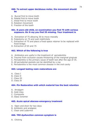 74
460. To extract upper deciduous molar, the movement should
be
A. Buccal first to move tooth
B. Palatal first to move tooth
C. Distal first to move tooth
D. Rotation movement
E. Fraction of the tooth
461. 8 years old child, on examination you find 75 with carious
exposure. On X-ray you find 35 missing. Your treatment is
A. Extraction of 75 allowing 36 to move mesially
B. Pulpotomy on 75 and wait indefinitely
C. Extraction of 75 and place a fixed space retainer to be replaced with
fixed bridge.
D. Extraction of 65 and 75
462. Which of the following is true
A. Antibiotics are useful in the treatment of periodontitis
B. Trauma from occlusion causes thickening of the marginal gingivae
C. Periodontitis is the primary cause of teeth lost after the age of 35.
D. All periodontal pockets can be identified by x-ray
E. Periodontitis is the most common disease in the oral cavity
463. Longest lasting resin restorations are
A. Class I
B. Class II
C. Class III
D. Class IV
464. Pin Restoration with which material has the best retention
A. Amalgam
B. Gold inlay
C. Composite
D. Glass Ionomer
465. Acute apical abscess-emergency treatment
A. Open and drain for two days
B. Antibiotic and analgesic
C. Clean and Ledermix
466. TMJ dysfunction common symptom is
A. Clicking
 