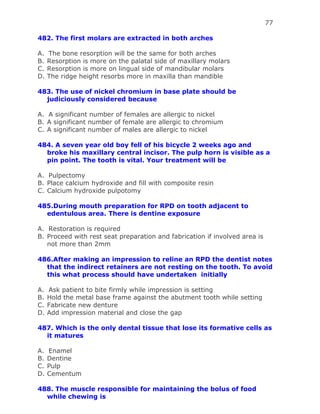 77
482. The first molars are extracted in both arches
A. The bone resorption will be the same for both arches
B. Resorption is more on the palatal side of maxillary molars
C. Resorption is more on lingual side of mandibular molars
D. The ridge height resorbs more in maxilla than mandible
483. The use of nickel chromium in base plate should be
judiciously considered because
A. A significant number of females are allergic to nickel
B. A significant number of female are allergic to chromium
C. A significant number of males are allergic to nickel
484. A seven year old boy fell of his bicycle 2 weeks ago and
broke his maxillary central incisor. The pulp horn is visible as a
pin point. The tooth is vital. Your treatment will be
A. Pulpectomy
B. Place calcium hydroxide and fill with composite resin
C. Calcium hydroxide pulpotomy
485.During mouth preparation for RPD on tooth adjacent to
edentulous area. There is dentine exposure
A. Restoration is required
B. Proceed with rest seat preparation and fabrication if involved area is
not more than 2mm
486.After making an impression to reline an RPD the dentist notes
that the indirect retainers are not resting on the tooth. To avoid
this what process should have undertaken initially
A. Ask patient to bite firmly while impression is setting
B. Hold the metal base frame against the abutment tooth while setting
C. Fabricate new denture
D. Add impression material and close the gap
487. Which is the only dental tissue that lose its formative cells as
it matures
A. Enamel
B. Dentine
C. Pulp
D. Cementum
488. The muscle responsible for maintaining the bolus of food
while chewing is
 