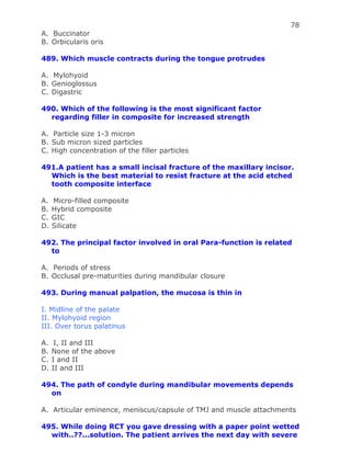 78
A. Buccinator
B. Orbicularis oris
489. Which muscle contracts during the tongue protrudes
A. Mylohyoid
B. Genioglossus
C. Digastric
490. Which of the following is the most significant factor
regarding filler in composite for increased strength
A. Particle size 1-3 micron
B. Sub micron sized particles
C. High concentration of the filler particles
491.A patient has a small incisal fracture of the maxillary incisor.
Which is the best material to resist fracture at the acid etched
tooth composite interface
A. Micro-filled composite
B. Hybrid composite
C. GIC
D. Silicate
492. The principal factor involved in oral Para-function is related
to
A. Periods of stress
B. Occlusal pre-maturities during mandibular closure
493. During manual palpation, the mucosa is thin in
I. Midline of the palate
II. Mylohyoid region
III. Over torus palatinus
A. I, II and III
B. None of the above
C. I and II
D. II and III
494. The path of condyle during mandibular movements depends
on
A. Articular eminence, meniscus/capsule of TMJ and muscle attachments
495. While doing RCT you gave dressing with a paper point wetted
with..??...solution. The patient arrives the next day with severe
 