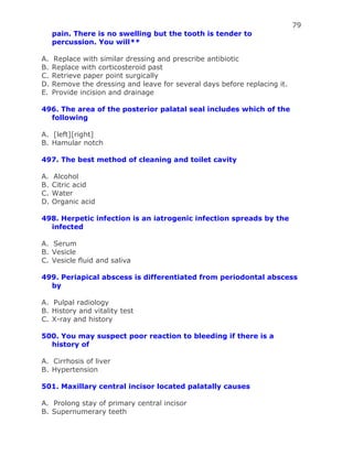 79
pain. There is no swelling but the tooth is tender to
percussion. You will**
A. Replace with similar dressing and prescribe antibiotic
B. Replace with corticosteroid past
C. Retrieve paper point surgically
D. Remove the dressing and leave for several days before replacing it.
E. Provide incision and drainage
496. The area of the posterior palatal seal includes which of the
following
A. [left][right]
B. Hamular notch
497. The best method of cleaning and toilet cavity
A. Alcohol
B. Citric acid
C. Water
D. Organic acid
498. Herpetic infection is an iatrogenic infection spreads by the
infected
A. Serum
B. Vesicle
C. Vesicle fluid and saliva
499. Periapical abscess is differentiated from periodontal abscess
by
A. Pulpal radiology
B. History and vitality test
C. X-ray and history
500. You may suspect poor reaction to bleeding if there is a
history of
A. Cirrhosis of liver
B. Hypertension
501. Maxillary central incisor located palatally causes
A. Prolong stay of primary central incisor
B. Supernumerary teeth
 