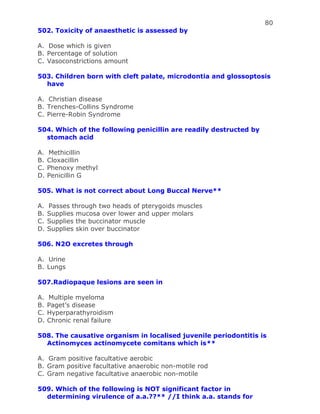 80
502. Toxicity of anaesthetic is assessed by
A. Dose which is given
B. Percentage of solution
C. Vasoconstrictions amount
503. Children born with cleft palate, microdontia and glossoptosis
have
A. Christian disease
B. Trenches-Collins Syndrome
C. Pierre-Robin Syndrome
504. Which of the following penicillin are readily destructed by
stomach acid
A. Methicillin
B. Cloxacillin
C. Phenoxy methyl
D. Penicillin G
505. What is not correct about Long Buccal Nerve**
A. Passes through two heads of pterygoids muscles
B. Supplies mucosa over lower and upper molars
C. Supplies the buccinator muscle
D. Supplies skin over buccinator
506. N2O excretes through
A. Urine
B. Lungs
507.Radiopaque lesions are seen in
A. Multiple myeloma
B. Paget’s disease
C. Hyperparathyroidism
D. Chronic renal failure
508. The causative organism in localised juvenile periodontitis is
Actinomyces actinomycete comitans which is**
A. Gram positive facultative aerobic
B. Gram positive facultative anaerobic non-motile rod
C. Gram negative facultative anaerobic non-motile
509. Which of the following is NOT significant factor in
determining virulence of a.a.??** //I think a.a. stands for
 