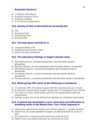 81
Anaerobic Bacteria/
A. It effects chemotaxis
B. Produces leukous toxins
C. Destroys collagen
D. It is immuno-suppressive
510. Density of film is decreased by increasing the
A. MA
B. Exposure time
C. Developing time
D. Rinsing time
511. The best space maintainer is
A. Lingual holding arch
B. Pulpectomised primary tooth
C. Band and loop maintainer
512. The laboratory findings in Paget’s disease show
A. Elevated calcium, elevated phosphate, and elevated alkaline
phosphate.
B. Normal calcium, normal phosphate and elevated alkaline phosphate
C. Decreased calcium, increased phosphate and elevated alkaline
phosphate
D. Increased calcium, normal phosphate and decreased alkaline
phosphate
E. Normal calcium, increased phosphate and elevated alkaline phosphate
513. While giving CPR which of the following is considered
A. It achieves 30% of cardiac output with 60 compressions per minute
B. It achieves normal blood oxygen levels with 12 respirations per minute
C. You have to check compression point by thumping before starting
compression
D. Cardiac output has to be monitored regularly by checking radial pulse.
514. A patient has developed a sever chest pain and difficulties in
breathing while in the dental chair. Your initial response is
A. Administer glycerine trinitrate and monitor patient in upright position
B. Patient has an acute episode of angina as demonstrated by curve in
ECG
C. No treatment is required until confirmed as MI by ECG
D. Patient has myocardial infarction as confirmed by ECG
 