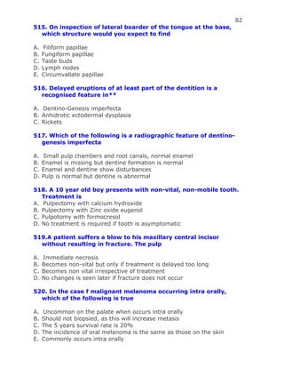 82
515. On inspection of lateral boarder of the tongue at the base,
which structure would you expect to find
A. Filiform papillae
B. Fungiform papillae
C. Taste buds
D. Lymph nodes
E. Circumvallate papillae
516. Delayed eruptions of at least part of the dentition is a
recognised feature in**
A. Dentino-Genesis imperfecta
B. Anhidrotic ectodermal dysplasia
C. Rickets
517. Which of the following is a radiographic feature of dentino-
genesis imperfecta
A. Small pulp chambers and root canals, normal enamel
B. Enamel is missing but dentine formation is normal
C. Enamel and dentine show disturbances
D. Pulp is normal but dentine is abnormal
518. A 10 year old boy presents with non-vital, non-mobile tooth.
Treatment is
A. Pulpectomy with calcium hydroxide
B. Pulpectomy with Zinc oxide eugenol
C. Pulpotomy with formocresol
D. No treatment is required if tooth is asymptomatic
519.A patient suffers a blow to his maxillary central incisor
without resulting in fracture. The pulp
A. Immediate necrosis
B. Becomes non-vital but only if treatment is delayed too long
C. Becomes non vital irrespective of treatment
D. No changes is seen later if fracture does not occur
520. In the case f malignant melanoma occurring intra orally,
which of the following is true
A. Uncommon on the palate when occurs intra orally
B. Should not biopsied, as this will increase metasis
C. The 5 years survival rate is 20%
D. The incidence of oral melanoma is the same as those on the skin
E. Commonly occurs intra orally
 