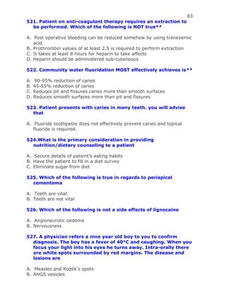 83
521. Patient on anti-coagulant therapy requires an extraction to
be performed. Which of the following is NOT true**
A. Post operative bleeding can be reduced somehow by using tranexemic
acid
B. Prothrombin values of at least 2.5 is required to perform extraction
C. It takes at least 8 hours for heparin to take affects
D. Heparin should be administered sub-cutaneous
522. Community water fluoridation MOST effectively achieves is**
A. 90-95% reduction of caries
B. 45-55% reduction of caries
C. Reduces pit and fissures caries more than smooth surfaces
D. Reduces smooth surfaces more than pit and fissures
523. Patient presents with caries in many teeth. you will advise
that
A. Fluoride toothpaste does not effectively prevent caries and topical
fluoride is required.
524.What is the primary consideration in providing
nutrition/dietary counseling to a patient
A. Secure details of patient’s eating habits
B. Have the patient to fill in a diet survey
C. Eliminate sugar from diet
525. Which of the following is true in regards to periapical
cementoma
A. Teeth are vital.
B. Teeth are not vital
526. Which of the following is not a side effects of lignocaine
A. Angioneurotic oedema
B. Nervousness
527. A physician refers a nine year old boy to you to confirm
diagnosis. The boy has a fever of 40°C and coughing. When you
focus your light into his eyes he turns away. Intra-orally there
are white spots surrounded by red margins. The disease and
lesions are
A. Measles and Koplik’s spots
B. AHGS vesicles
 