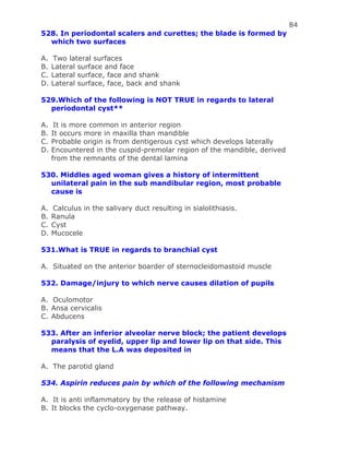 84
528. In periodontal scalers and curettes; the blade is formed by
which two surfaces
A. Two lateral surfaces
B. Lateral surface and face
C. Lateral surface, face and shank
D. Lateral surface, face, back and shank
529.Which of the following is NOT TRUE in regards to lateral
periodontal cyst**
A. It is more common in anterior region
B. It occurs more in maxilla than mandible
C. Probable origin is from dentigerous cyst which develops laterally
D. Encountered in the cuspid-premolar region of the mandible, derived
from the remnants of the dental lamina
530. Middles aged woman gives a history of intermittent
unilateral pain in the sub mandibular region, most probable
cause is
A. Calculus in the salivary duct resulting in sialolithiasis.
B. Ranula
C. Cyst
D. Mucocele
531.What is TRUE in regards to branchial cyst
A. Situated on the anterior boarder of sternocleidomastoid muscle
532. Damage/injury to which nerve causes dilation of pupils
A. Oculomotor
B. Ansa cervicalis
C. Abducens
533. After an inferior alveolar nerve block; the patient develops
paralysis of eyelid, upper lip and lower lip on that side. This
means that the L.A was deposited in
A. The parotid gland
534. Aspirin reduces pain by which of the following mechanism
A. It is anti inflammatory by the release of histamine
B. It blocks the cyclo-oxygenase pathway.
 