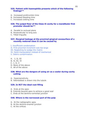 85
535. Patient with haemophilia presents which of the following
findings**
A. Increased prothrombin time
B. Increased bleeding time
C. Increased clotting time
536. The pulpal floor of the Class II cavity for a mandibular first
premolar should be**
A. Parallel to occlusal plane
B. Perpendicular to long axis
C. Tilted lingually
537. Marginal leakage at the proximal gingival cavosurface of a
recently restored class II can be caused by
I. Insufficient condensation
II. First proximal increment was too large
III. Neglecting to wedge the matrix
IV. Hand manipulation instead of mechanical
V. Debris contamination
A. I, II, III
B. II, III, IV
C. I, II, V
D. None of the above
E. All of the above
538. What are the dangers of using air as a cooler during cavity
cutting
A. Hypersensitivity
B. Odontoblast is drawn into the tubule
539. In RCT the ideal root filling
A. Ends at the apex
B. Extends beyond apex to achieve a good seal
C. Ends at the dentino-cemental junction
540. Where is the narrowest part of the pulp
A. At the radiographic apex
B. At the dentino-enamel junction
C. At the orifices
 