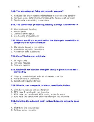 87
548. The advantage of firing porcelain in vacuum**
A. Reduces size of air-bubbles incorporated thus decreasing porosity
B. Removes water before firing, increasing the hardness of porcelain
C. Significantly lowers firing temperature
549. The contraction (Gaseous) porosity in inlays is related to**
A. Overheating of the alloy
B. Molten gases
C. Diameter of the sprue
D. Overheating of investment
550. Where would you expect to find the Mylohyoid on relation to
periphery of complete denture
A. Mandibular buccal in the midline
B. Mandibular lingual in the midline
C. Mandibular disto buccal area
551. Class V lesion may originate
A. In lingual pits
B. In buccal fissures
C. Poor oral hygiene
552. Retention for occlusal amalgam cavity in premolars is BEST
provided by
A. Slightly undercutting of walls with inversed cone bur
B. Mesial and distal undercuts
C. Buccal and lingual undercuts
553. What is true in regards to lateral mandibular incisor
A. 20% have 2 canals with one foramen
B. 20% have 2 canals with two foramina
C. 40% have two canals with 10% ending in two foramina
D. 40% have two canals with only one ending in two foramina
554. Splinting the adjacent teeth in fixed bridge is primarily done
to
A. Distribute the occlusal load
B. Achieve better retention
 