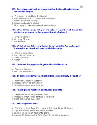 88
555. Porcelain must not be contaminated by handling between
which two stages
A. Pre-soldering and heat treatment
B. Heat treatment and opaque /bake/ stages
C. Opaque and bisque stages
D. Bisque and glazing stages
E. First opaque bake and second opaque bake
556. What is the relationship of the retentive portion of the partial
dentures retainers to the survey line of abutment
A. Gingival /Below/
B. Occlusal /Above/
C. No relation
557. Which of the following liquids is not suitable for prolonged
immersion of cobalt chrome partial dentures
A. Alkaline peroxidase
B. Hypochlorite solutions
C. Soap solutions
D. Water
558. Dentures hyperplasia is generally attributed to
A. Poor oral hygiene
B. Denture movement
559. In complete dentures, cheek biting is most likely a result of
A. Reduced Overjet of posterior
B. Increased vertical dimension
C. Teeth have large cusp inclines
560. Resting face height in edentulous patients
A. Decreases when head is tilted back
B. Increases when lower denture is inserted
C. Does not change over time
561. Ala-Tragal line is**
A. The line running from the tragus of the nose to ala of the ear
B. A guide used to orient the occlusal plane
C. Parallel to Frankfurt horizontal plane
D. A guide to the occluding face height in complete denture.
 