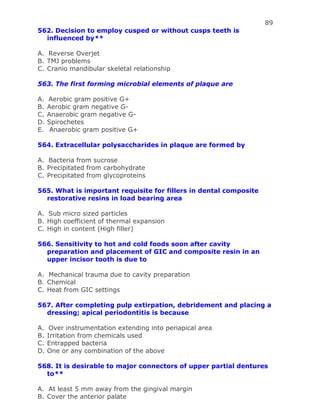 89
562. Decision to employ cusped or without cusps teeth is
influenced by**
A. Reverse Overjet
B. TMJ problems
C. Cranio mandibular skeletal relationship
563. The first forming microbial elements of plaque are
A. Aerobic gram positive G+
B. Aerobic gram negative G-
C. Anaerobic gram negative G-
D. Spirochetes
E. Anaerobic gram positive G+
564. Extracellular polysaccharides in plaque are formed by
A. Bacteria from sucrose
B. Precipitated from carbohydrate
C. Precipitated from glycoproteins
565. What is important requisite for fillers in dental composite
restorative resins in load bearing area
A. Sub micro sized particles
B. High coefficient of thermal expansion
C. High in content (High filler)
566. Sensitivity to hot and cold foods soon after cavity
preparation and placement of GIC and composite resin in an
upper incisor tooth is due to
A. Mechanical trauma due to cavity preparation
B. Chemical
C. Heat from GIC settings
567. After completing pulp extirpation, debridement and placing a
dressing; apical periodontitis is because
A. Over instrumentation extending into periapical area
B. Irritation from chemicals used
C. Entrapped bacteria
D. One or any combination of the above
568. It is desirable to major connectors of upper partial dentures
to**
A. At least 5 mm away from the gingival margin
B. Cover the anterior palate
 