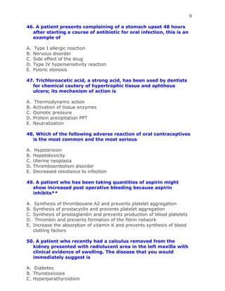 9
46. A patient presents complaining of a stomach upset 48 hours
after starting a course of antibiotic for oral infection, this is an
example of
A. Type I allergic reaction
B. Nervous disorder
C. Side effect of the drug
D. Type IV hypersensitivity reaction
E. Pyloric stenosis
47. Trichloroacetic acid, a strong acid, has been used by dentists
for chemical cautery of hypertrophic tissue and aphthous
ulcers; its mechanism of action is
A. Thermodynamic action
B. Activation of tissue enzymes
C. Osmotic pressure
D. Protein precipitation PPT
E. Neutralization
48. Which of the following adverse reaction of oral contraceptives
is the most common and the most serious
A. Hypotension
B. Hepatotoxicity
C. Uterine neoplasia
D. Thromboembolism disorder
E. Decreased resistance to infection
49. A patient who has been taking quantities of aspirin might
show increased post operative bleeding because aspirin
inhibits**
A. Synthesis of thromboxane A2 and prevents platelet aggregation
B. Synthesis of prostacyclin and prevents platelet aggregation
C. Synthesis of prostaglandin and prevents production of blood platelets
D. Thrombin and prevents formation of the fibrin network
E. Increase the absorption of vitamin K and prevents synthesis of blood
clotting factors
50. A patient who recently had a calculus removed from the
kidney presented with radiolucent area in the left maxilla with
clinical evidence of swelling. The disease that you would
immediately suggest is
A. Diabetes
B. Thyrotoxicosis
C. Hyperparathyroidism
 