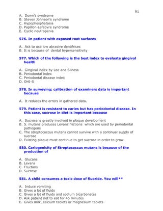 91
A. Down’s syndrome
B. Steven Johnson’s syndrome
C. Hypophosphatasia
D. Papillon-Lefebvre syndrome
E. Cyclic neutropenia
576. In patient with exposed root surfaces
A. Ask to use low abrasive dentifrices
B. It is because of dental hypersensitivity
577. Which of the following is the best index to evaluate gingival
health
A. Gingival index by Loe and Silness
B. Periodontal index
C. Periodontal disease index
D. OHI-S
578. In surveying; calibration of examiners data is important
because
A. It reduces the errors in gathered data.
579. Patient is resistant to caries but has periodontal disease. In
this case, sucrose in diet is important because
A. Sucrose is greatly involved in plaque development
B. S. mutans produces Levans frictions which are used by periodontal
pathogens
C. The streptococcus mutans cannot survive with a continual supply of
sucrose
D. Existing plaque must continue to get sucrose in order to grow
580. Cariogenicity of Streptococcus mutans is because of the
production of
A. Glucans
B. Levans
C. Fructans
D. Sucrose
581. A child consumes a toxic dose of fluoride. You will**
A. Induce vomiting
B. Gives a lot of fluids
C. Gives a lot of fluids and sodium bicarbonates
D. Ask patient not to eat for 45 minutes
E. Gives milk, calcium tablets or magnesium tablets
 