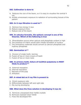 92
582. Collimation is done to
A. Reduces the size of the beam, so it is easy to visualise the central X
ray.
B. Avoids unnecessary exposure to radiation of surrounding tissues of the
patient
583. In X rays filtration is used to**
A. Remove low energy X rays
B. Reduce exposure time
C. Reduce size of the beam
584. In calculus formatio, the epitaxic concept is one of the
theories. Which of the following is true
A. Mineralisation occurs when calcium and phosphate content is high
B. The presence of matrix would start initiate formation of nucleus
C. The amorphous materials would convert to calcium phosphate and
hydroxy phosphate
585. Gemination is**
A. Division of single tooth, twining
B. Fusion of two or more crowns of teeth
C. Fusion of two or more roots
586. In primary teeth, failure of Ca(OH)2 pulpotomy is MOST
likely to produce**
A. External resorption
B. Internal resorption
C. Necrosis of the pulp
D. Ankylosis
587. A raised dot on X ray film is present to
A. Orient exposure side
B. Differentiate between left and right side
C. Dip during developing
588. What does the fixes solution in developing X-rays do
A. Removes unexposed silver halide crystals
B. Removes exposed silver halide
C. Fixes the developed film
 