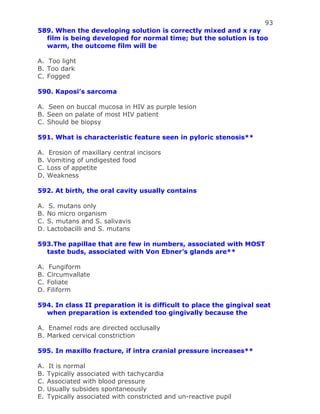 93
589. When the developing solution is correctly mixed and x ray
film is being developed for normal time; but the solution is too
warm, the outcome film will be
A. Too light
B. Too dark
C. Fogged
590. Kaposi’s sarcoma
A. Seen on buccal mucosa in HIV as purple lesion
B. Seen on palate of most HIV patient
C. Should be biopsy
591. What is characteristic feature seen in pyloric stenosis**
A. Erosion of maxillary central incisors
B. Vomiting of undigested food
C. Loss of appetite
D. Weakness
592. At birth, the oral cavity usually contains
A. S. mutans only
B. No micro organism
C. S. mutans and S. salivavis
D. Lactobacilli and S. mutans
593.The papillae that are few in numbers, associated with MOST
taste buds, associated with Von Ebner’s glands are**
A. Fungiform
B. Circumvallate
C. Foliate
D. Filiform
594. In class II preparation it is difficult to place the gingival seat
when preparation is extended too gingivally because the
A. Enamel rods are directed occlusally
B. Marked cervical constriction
595. In maxillo fracture, if intra cranial pressure increases**
A. It is normal
B. Typically associated with tachycardia
C. Associated with blood pressure
D. Usually subsides spontaneously
E. Typically associated with constricted and un-reactive pupil
 