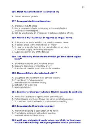 94
596. Moist heat sterilization is achieved by
A. Denaturation of protein
597. In regards to Benzodiazepines
A. Increases R.E.M. sleep
B. Has a hangover effects because of active metabolism
C. Includes carbamazepine
D. Can be used safely on children as it achieves reliable effects
598. Which is NOT CORRECT in regards to lingual nerve
A. It is posterior and medial to the inferior alveolar nerve
B. It passes close to the mandibular 3rd
molar
C. It may be anaesthetised by the mandibular nerve block
D. It provides supply to the lingual gingiva
E. Supplies anterior 2/3 of the tongue
599. The maxillary and mandibular teeth get their blood supply
from**
A. Separate branches of S. Palatina artery
B. Separate branches of maxillary artery
C. Branches of maxillary and mandibular arteries
600. Haemophilia is characterised with**
A. Daughters affected from their carriers fathers
B. Presents on “y” chromosome
C. Hemarthrosis is common finding
D. Deficiency of factor VII
E. Neutrophil defect
601. In minor oral surgery which is TRUE in regards to antibiotic
A. Amoxil is satisfactory against most oral infection
B. Metronidazole and Amoxil have the same penetrating power
C. It is evident that it will reduce post operative swelling
602. In regards to third molars surgery
A. Maximum swelling is seen after 24-48 hours
B. Prophylactic antibiotic will reduce swelling
C. Antibiotic cover is compulsory
603. A 65 year old patient needs extraction of 44; he has taken
insulin in the morning. What preoperative advice you should
 