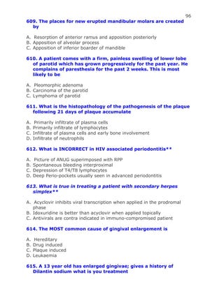 96
609. The places for new erupted mandibular molars are created
by
A. Resorption of anterior ramus and apposition posteriorly
B. Apposition of alveolar process
C. Apposition of inferior boarder of mandible
610. A patient comes with a firm, painless swelling of lower lobe
of parotid which has grown progressively for the past year. He
complains of paresthesia for the past 2 weeks. This is most
likely to be
A. Pleomorphic adenoma
B. Carcinoma of the parotid
C. Lymphoma of parotid
611. What is the histopathology of the pathogenesis of the plaque
following 21 days of plaque accumulate
A. Primarily infiltrate of plasma cells
B. Primarily infiltrate of lymphocytes
C. Infiltrate of plasma cells and early bone involvement
D. Infiltrate of neutrophils
612. What is INCORRECT in HIV associated periodontitis**
A. Picture of ANUG superimposed with RPP
B. Spontaneous bleeding interproximal
C. Depression of T4/T8 lymphocytes
D. Deep Perio-pockets usually seen in advanced periodontitis
613. What is true in treating a patient with secondary herpes
simplex**
A. Acyclovir inhibits viral transcription when applied in the prodromal
phase
B. Idoxuridine is better than acyclovir when applied topically
C. Antivirals are contra indicated in immuno-compromised patient
614. The MOST common cause of gingival enlargement is
A. Hereditary
B. Drug induced
C. Plaque induced
D. Leukaemia
615. A 13 year old has enlarged gingivae; gives a history of
Dilantin sodium what is you treatment
 