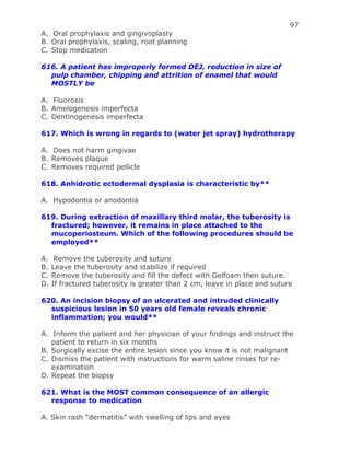 97
A. Oral prophylaxis and gingivoplasty
B. Oral prophylaxis, scaling, root planning
C. Stop medication
616. A patient has improperly formed DEJ, reduction in size of
pulp chamber, chipping and attrition of enamel that would
MOSTLY be
A. Fluorosis
B. Amelogenesis imperfecta
C. Dentinogenesis imperfecta
617. Which is wrong in regards to (water jet spray) hydrotherapy
A. Does not harm gingivae
B. Removes plaque
C. Removes required pellicle
618. Anhidrotic ectodermal dysplasia is characteristic by**
A. Hypodontia or anodontia
619. During extraction of maxillary third molar, the tuberosity is
fractured; however, it remains in place attached to the
mucoperiosteum. Which of the following procedures should be
employed**
A. Remove the tuberosity and suture
B. Leave the tuberosity and stabilize if required
C. Remove the tuberosity and fill the defect with Gelfoam then suture.
D. If fractured tuberosity is greater than 2 cm, leave in place and suture
620. An incision biopsy of an ulcerated and intruded clinically
suspicious lesion in 50 years old female reveals chronic
inflammation; you would**
A. Inform the patient and her physician of your findings and instruct the
patient to return in six months
B. Surgically excise the entire lesion since you know it is not malignant
C. Dismiss the patient with instructions for warm saline rinses for re-
examination
D. Repeat the biopsy
621. What is the MOST common consequence of an allergic
response to medication
A. Skin rash “dermatitis” with swelling of lips and eyes
 