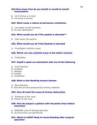 98
622.How many time do you breath in mouth to mouth
resuscitation
A. 10-12 times a minute
B. 4-6 times a minute
623. What cause a reduce of pulmonary ventilation
A. Laryngeal muscle paralysis
B. Air way obstruction
624. What would you do if the systole is elevated**
A. Calm down the patient
625. What would you do if the diastole is elevated
A. Investigate systemic cause
626. Which are non-calcified areas in the child’s cranium
A. Fontanelles
627. Koplik’s spots are associated with one of the following
A. Viral infection
B. Diabetes
C. Measles
D. Rubella
E. Candidosis
628. What is Von Reckling hausen disease
A. Neurofibroma
B. Necrosis of bone produced by ionizing radiation
629. How do treat the cause of airway obstruction
A. Extension of the neck
B. Flexion of the neck
630. How do prepare a patient with rheumatic fever before
extraction
A. 6000000 units of benzoyl penicillin
B. 2g Amoxicillin pre-operatively
631. Which is LEAST likely to cause bleeding after surgical
operation
 
