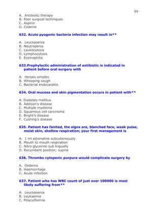 99
A. Antibiotic therapy
B. Poor surgical techniques
C. Aspirin
D. Codeine
632. Acute pyogenic bacteria infection may result in**
A. Leucopoenia
B. Neutropenia
C. Leukocytosis
D. Lymphocytosis
E. Eosinophilia
633.Prophylactic administration of antibiotic is indicated in
patient before oral surgery with
A. Herpes simplex
B. Whooping cough
C. Bacterial endocarditis
634. Oral mucosa and skin pigmentation occurs in patient with**
A. Diabetes mellitus
B. Addison’s disease
C. Multiple myeloma
D. Squamous cell carcinoma
E. Bright’s disease
F. Cushing’s disease
635. Patient has fainted, the signs are, blanched face, weak pulse,
moist skin, shallow respiration; your first management is
A. 1 ml adrenaline subcutaneously
B. Mouth to mouth respiration
C. Nitro glycerine sub lingually
D. Recumbent position; supine
636. Thrombo cytopenic purpura would complicate surgery by
A. Oedema
B. Haemorrhage
C. Acute infection
637. Patient who has WBC count of just over 100000 is most
likely suffering from**
A. Leucopoenia
B. Leukaemia
C. Polycythemia
 