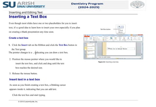 Inserting and Editing Text
Inserting a Text Box
Even though most slides have one or two placeholders for you to insert
text, it’s a good idea to learn how to insert your own especially if you plan
on creating a blank presentation any time soon.
Create a text box
© 2010 CustomGuide, Inc.
1. Click the Insert tab on the Ribbon and click the Text Box button in
the Text group.
The pointer changes to a , indicating you can draw a text box.
2. Position the mouse pointer where you would like to
insert the text box, and click and drag until the text
box reaches the desired size.
3. Release the mouse button.
Insert text in a text box
As soon as you finish creating a text box, a blinking cursor
appears inside it, indicating that you can add text.
Click the text box and start typing.
Figure 3-2: Inserting a text box.
Text Box button
 