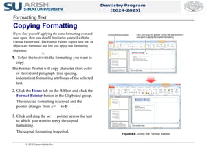 2. Click the Home tab on the Ribbon and click the
Format Painter button in the Clipboard group.
The selected formatting is copied and the
pointer changes from a to a .
3. Click and drag the pointer across the text
to which you want to apply the copied
formatting.
The copied formatting is applied.
© 2010 CustomGuide, Inc.
1. Select the text with the formatting you want to
copy.
The Format Painter will copy character (font color
or italics) and paragraph (line spacing,
indentation) formatting attributes of the selected
text.
Figure 4-8: Using the Format Painter.
Formatting Text
Copying Formatting
If you find yourself applying the same formatting over and
over again, then you should familiarize yourself with the
Format Painter tool. The Format Painter copies how text or
objects are formatted and lets you apply that formatting
elsewhere.
Format Painter button Click and drag the pointer across the text to which
you want to apply the copied formatting.
 