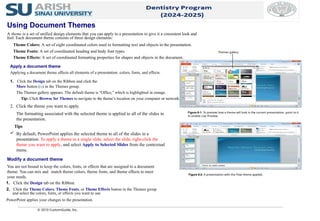 Apply a document theme
Applying a document theme affects all elements of a presentation: colors, fonts, and effects.
1. Click the Design tab on the Ribbon and click the
More button ( ) in the Themes group.
The Themes gallery appears. The default theme is “Office,” which is highlighted in orange.
Tip: Click Browse for Themes to navigate to the theme’s location on your computer or network.
Using Document Themes
A theme is a set of unified design elements that you can apply to a presentation to give it a consistent look and
feel. Each document theme consists of three design elements:
Theme Colors: A set of eight coordinated colors used in formatting text and objects in the presentation.
Theme Fonts: A set of coordinated heading and body font types.
Theme Effects: A set of coordinated formatting properties for shapes and objects in the document.
2. Click the theme you want to apply.
The formatting associated with the selected theme is applied to all of the slides in
the presentation.
Tips
 By default, PowerPoint applies the selected theme to all of the slides in a
presentation. To apply a theme to a single slide, select the slide, right-click the
theme you want to apply, and select Apply to Selected Slides from the contextual
menu.
© 2010 CustomGuide, Inc.
Modify a document theme
You are not bound to keep the colors, fonts, or effects that are assigned to a document
theme. You can mix and match theme colors, theme fonts, and theme effects to meet
your needs.
1. Click the Design tab on the Ribbon.
2. Click the Theme Colors, Theme Fonts, or Theme Effects button in the Themes group
and select the colors, fonts, or effects you want to use.
PowerPoint applies your changes to the presentation.
Figure 6-1: To preview how a theme will look in the current presentation, point to it
to enable Live Preview.
Figure 6-2: A presentation with the Flow theme applied.
Themes gallery
 