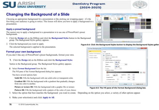 78 © 2010 CustomGuide, Inc.
Format your own background
If you don’t like any of PowerPoint’s preset backgrounds, format your own.
1. Click the Design tab on the Ribbon and click the Background Styles
button in the Background group. The Background Styles gallery appears.
2. Select Format Background from the list.
The Fill pane of the Format Background dialog box appears.
You have several options here:
Solid fill: Fills the background with one solid color or transparent color.
Gradient fill: Fills the background with a gradient that gradually changes
from one color to another.
Picture or texture fill: Fills the background with a graphic file or texture.
Pattern fill: Fills the background with a pattern of the color of your choice.
3. Select the option that best matches the background you want to create. Depending on the option you select, a variety of other options appear.
4. Make your selection(s) and click Apply to All.
Figure 6-4: Click the Background Styles button to display the Background Styles gallery
Figure 6-5: The Fill pane of the Format Background dialog box.
Changing the Background of a Slide
Choosing an appropriate background for a presentation is like picking out wrapping paper—it’s the
first thing your audience is going to notice. This lesson will show you how to apply a background to a
presentation.
Apply a preset background
The easiest way to apply a background to a presentation is to use one of PowerPoint’s preset
backgrounds.
1. Click the Design tab on the Ribbon and click the Background Styles button in the Background
group. The Background Styles gallery appears.
2. Click the background you want to apply.
The selected background is applied to the presentation.
 